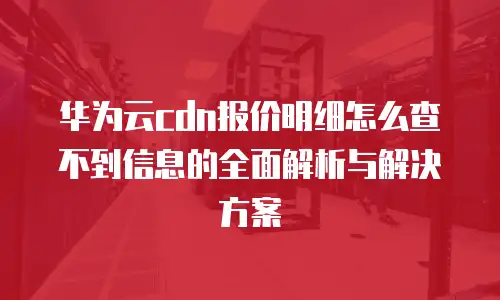 华为云cdn报价明细怎么查不到信息的全面解析与解决方案