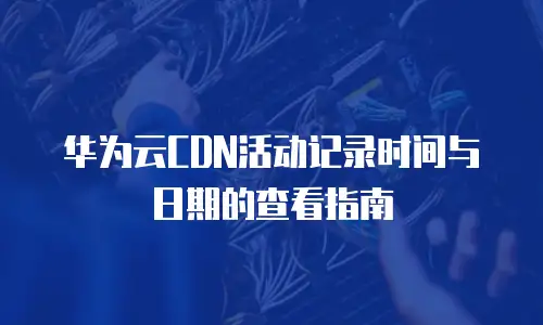 华为云CDN活动记录时间与日期的查看指南