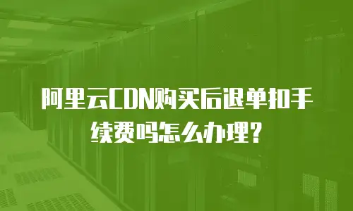 阿里云CDN购买后退单扣手续费吗怎么办理？