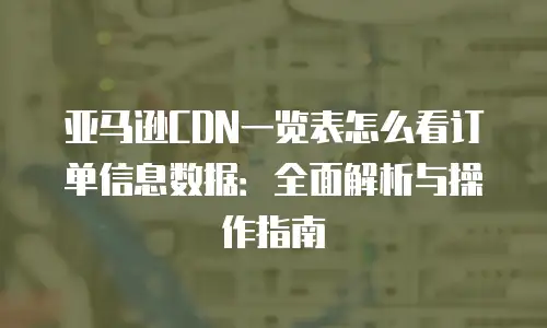 亚马逊CDN一览表怎么看订单信息数据：全面解析与操作指南