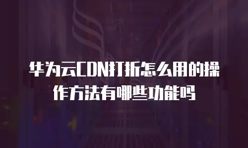 华为云CDN打折怎么用的操作方法有哪些功能吗