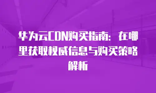 华为云CDN购买指南：在哪里获取权威信息与购买策略解析