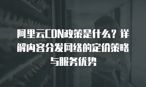 阿里云CDN政策是什么？详解内容分发网络的定价策略与服务优势