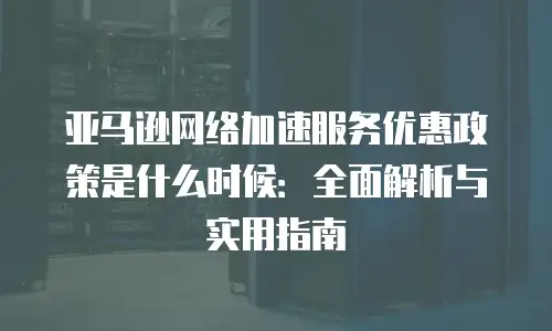 亚马逊网络加速服务优惠政策是什么时候：全面解析与实用指南
