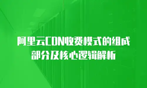 阿里云CDN收费模式的组成部分及核心逻辑解析