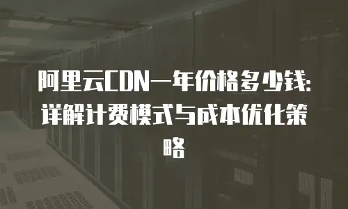阿里云CDN一年价格多少钱：详解计费模式与成本优化策略