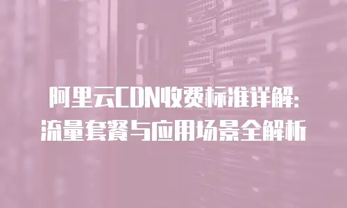阿里云CDN收费标准详解：流量套餐与应用场景全解析