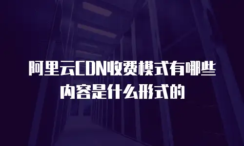 阿里云CDN收费模式有哪些内容是什么形式的