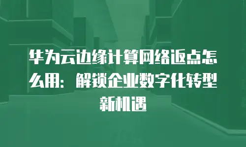 华为云边缘计算网络返点怎么用：解锁企业数字化转型新机遇