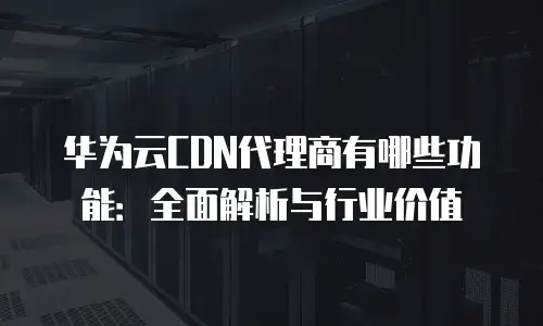 华为云CDN代理商有哪些功能：全面解析与行业价值
