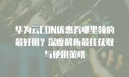 华为云CDN优惠券哪里领的最好用？深度解析最佳获取与使用策略