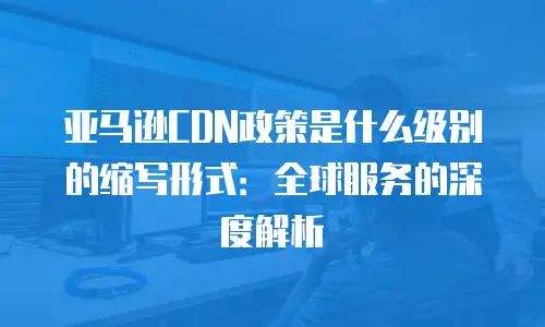 亚马逊CDN政策是什么级别的缩写形式：全球服务的深度解析