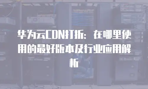 华为云CDN打折：在哪里使用的最好版本及行业应用解析