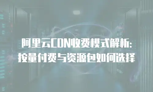 阿里云CDN收费模式解析：按量付费与资源包如何选择