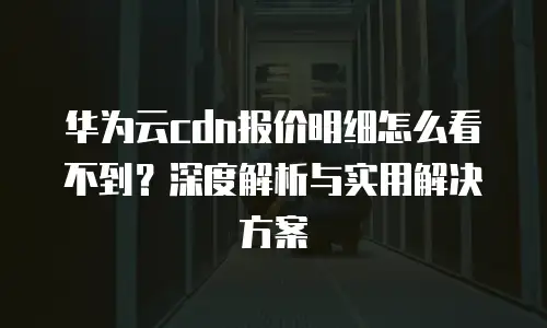 华为云cdn报价明细怎么看不到？深度解析与实用解决方案