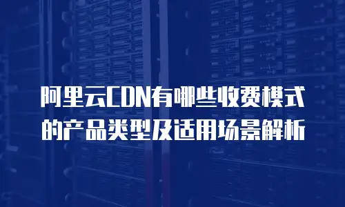 阿里云CDN有哪些收费模式的产品类型及适用场景解析