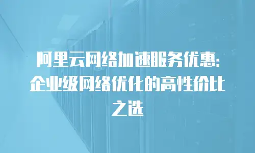 阿里云网络加速服务优惠：企业级网络优化的高性价比之选