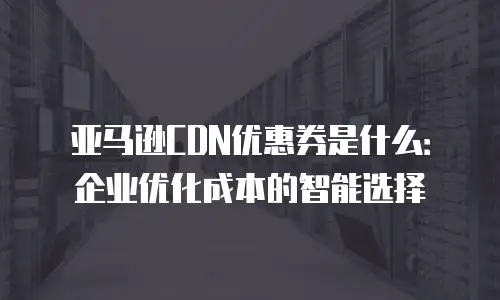 亚马逊CDN优惠券是什么：企业优化成本的智能选择