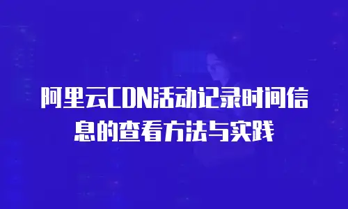 阿里云CDN活动记录时间信息的查看方法与实践