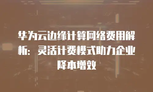华为云边缘计算网络费用解析：灵活计费模式助力企业降本增效