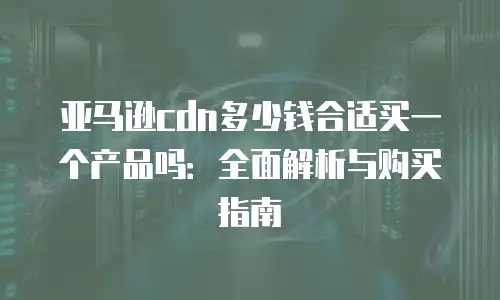 亚马逊cdn多少钱合适买一个产品吗：全面解析与购买指南