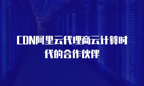 CDN阿里云代理商云计算时代的合作伙伴