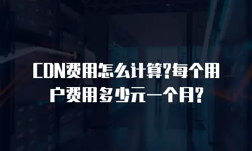  CDN费用怎么计算?每个用户费用多少元一个月?
