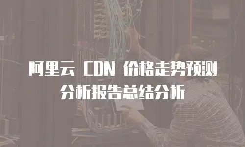 阿里云 CDN 价格走势预测分析报告总结分析