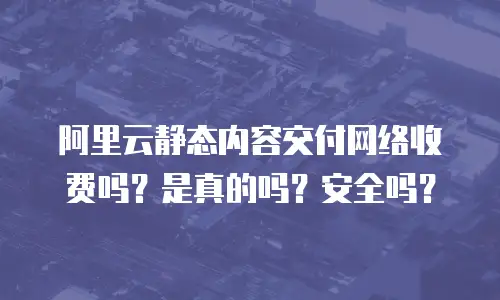 阿里云静态内容交付网络收费吗？是真的吗？安全吗？