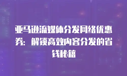 亚马逊流媒体分发网络优惠券：解锁高效内容分发的省钱秘籍