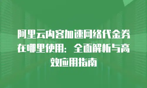 阿里云内容加速网络代金券在哪里使用：全面解析与高效应用指南