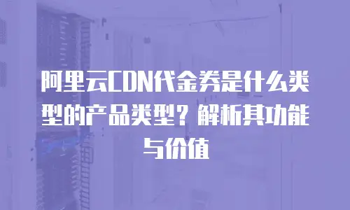 阿里云CDN代金券是什么类型的产品类型？解析其功能与价值