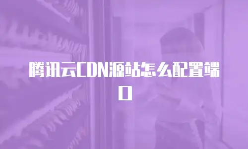 腾讯云CDN源站怎么配置端口