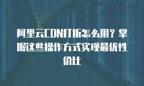阿里云CDN打折怎么用？掌握这些操作方式实现最优性价比