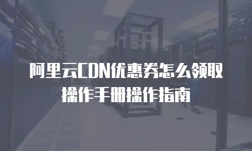 阿里云CDN优惠券怎么领取操作手册操作指南