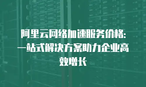 阿里云网络加速服务价格：一站式解决方案助力企业高效增长