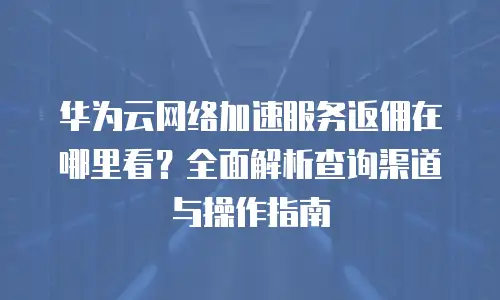 华为云网络加速服务返佣在哪里看？全面解析查询渠道与操作指南