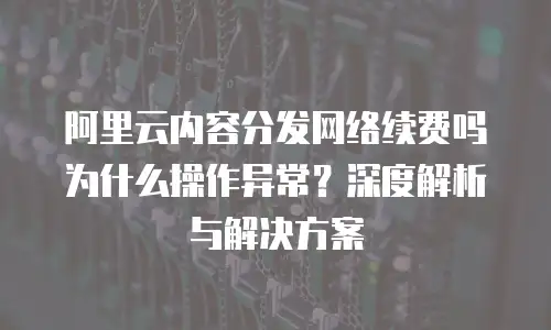 阿里云内容分发网络续费吗为什么操作异常？深度解析与解决方案