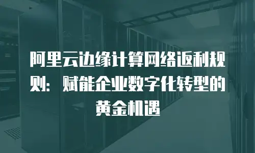 阿里云边缘计算网络返利规则：赋能企业数字化转型的黄金机遇