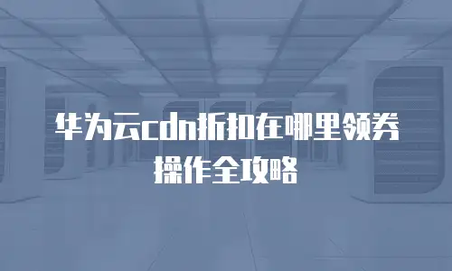 华为云cdn折扣在哪里领券操作全攻略