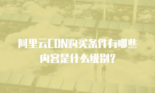 阿里云CDN购买条件有哪些内容是什么级别？