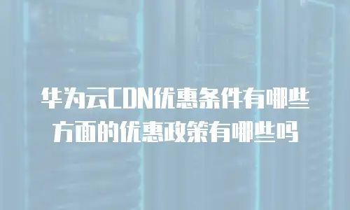 华为云CDN优惠条件有哪些方面的优惠政策有哪些吗