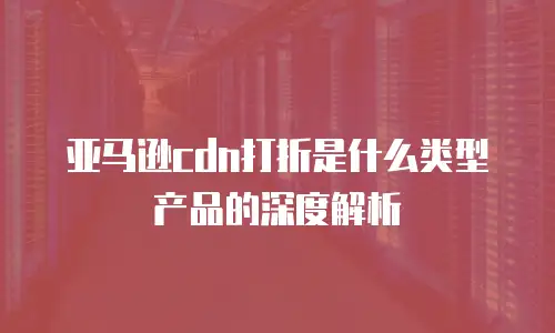 亚马逊cdn打折是什么类型产品的深度解析
