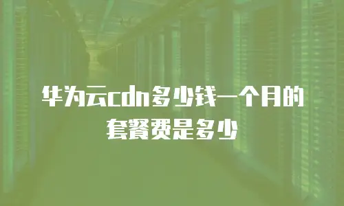 华为云cdn多少钱一个月的套餐费是多少