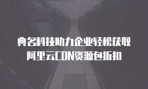 典名科技助力企业轻松获取阿里云CDN资源包折扣 
