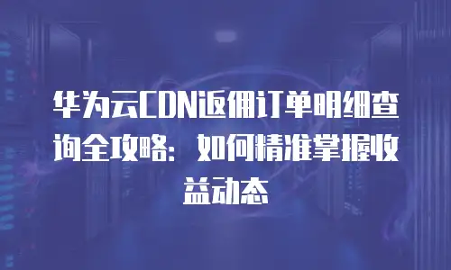 华为云CDN返佣订单明细查询全攻略：如何精准掌握收益动态