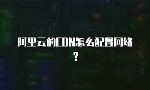 阿里云的CDN怎么配置网络？