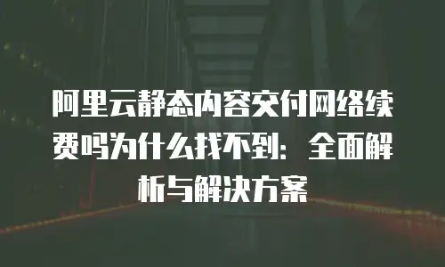 阿里云静态内容交付网络续费吗为什么找不到：全面解析与解决方案