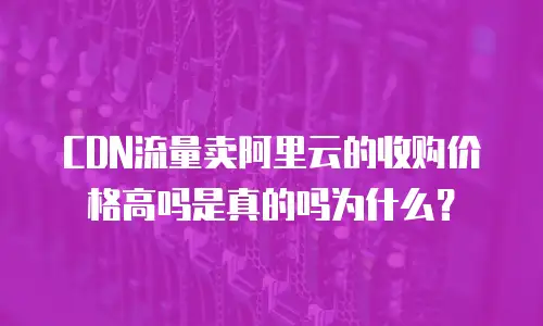 CDN流量卖阿里云的收购价格高吗是真的吗为什么？