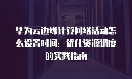华为云边缘计算网络活动怎么设置时间：优化资源调度的实践指南